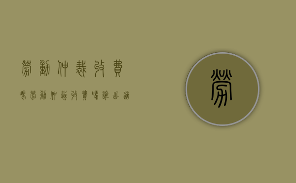 劳动仲裁收费吗（劳动仲裁收费吗?谁出这个费用?）