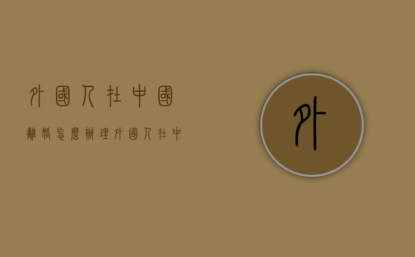 外国人在中国离婚怎么办理（外国人在中国离婚怎么办手续）