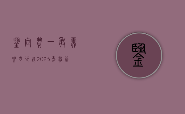 鉴定费一般需要多少钱（2023年劳动能力鉴定新标准）