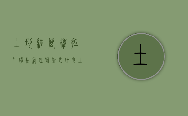 土地经营权抵押贷款管理办法是什么？（土地经营权抵押生效条件有哪些）