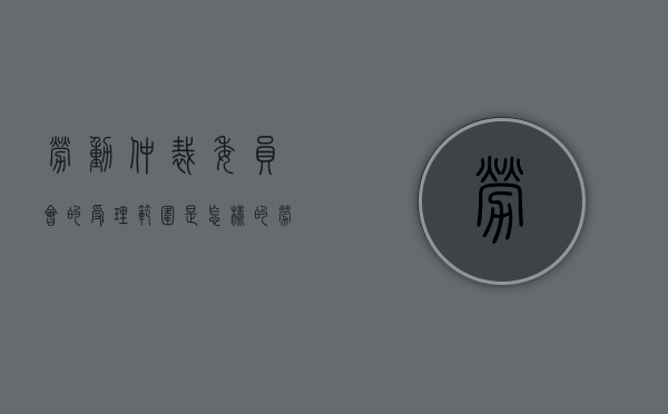 劳动仲裁委员会的受理范围是怎样的（劳动争议仲裁委员会由谁担任的）