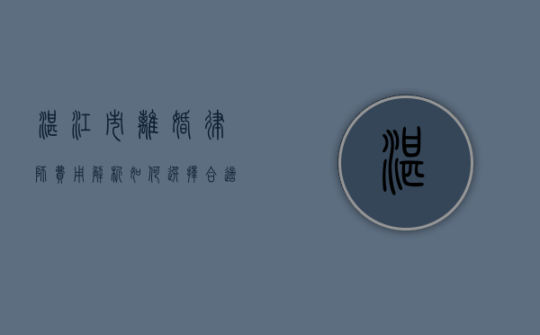湛江市离婚律师费用解析，如何选择合适的法律服务