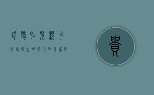 贵阳胎儿亲子鉴定需要哪些条件（贵阳胎儿亲子鉴定在哪）
