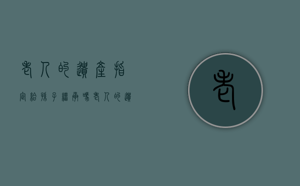 老人的遗产指定给孙子继承吗（老人的遗产指定给孙子有效吗）