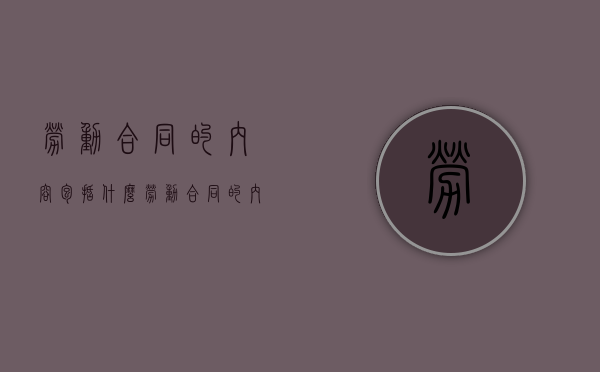 劳动合同的内容包括什么（劳动合同的内容有哪些）