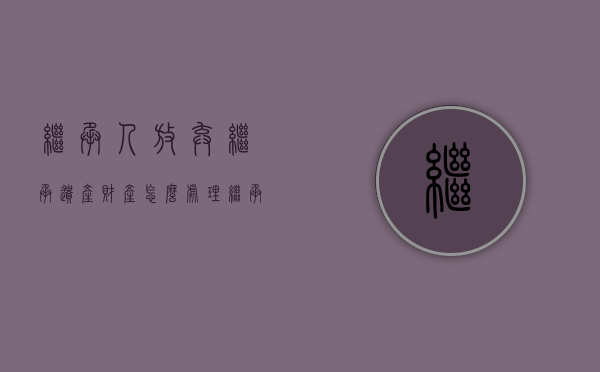 继承人放弃继承遗产 财产怎么处理（继承人放弃继承,怎么起诉）