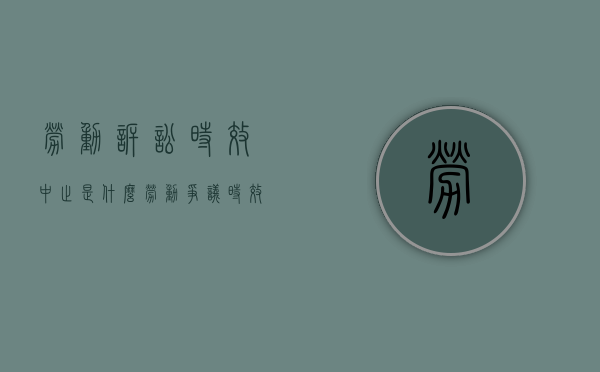 劳动诉讼时效中止是什么（劳动争议时效中断）