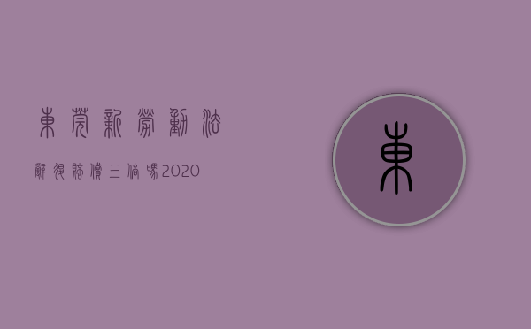 东莞新劳动法辞退赔偿三倍吗（2020东莞辞退员工补偿标准）