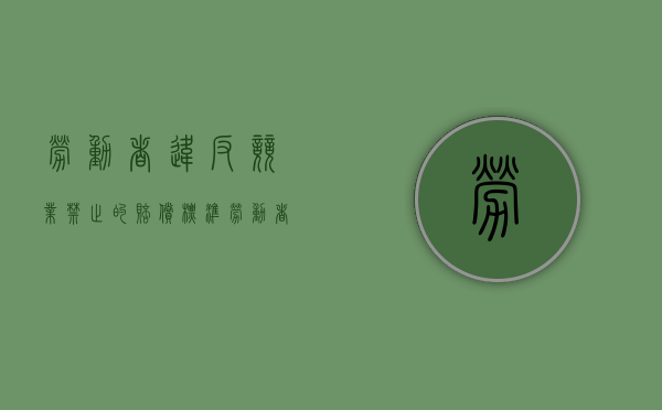 劳动者违反竞业禁止的赔偿标准（劳动者违反竞业限制约定）