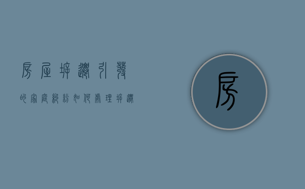 房屋拆迁引发的家庭纠纷如何处理？（拆迁家庭矛盾政府怎么处理最有效）