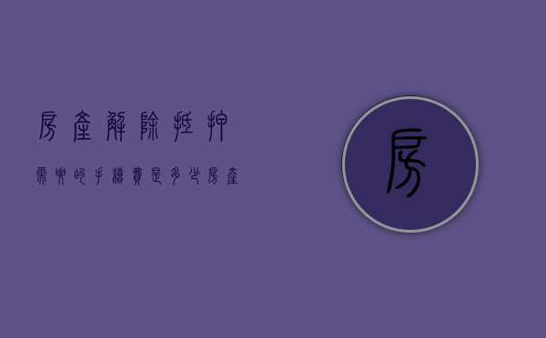 房产解除抵押需要的手续费是多少（房产解除抵押需要的手续费怎么算）
