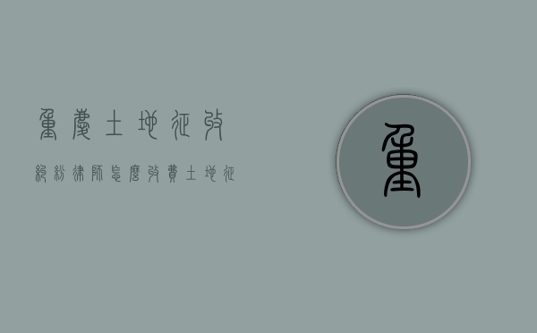 重庆土地征收纠纷律师怎么收费（土地征收在哪咨询律师）
