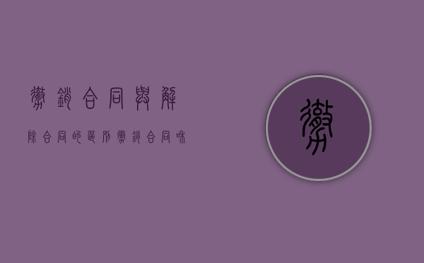 撤销合同与解除合同的区别（撤销合同和解除合同一样吗）