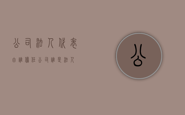 公司法人代表由谁担任（公司谁是法人）
