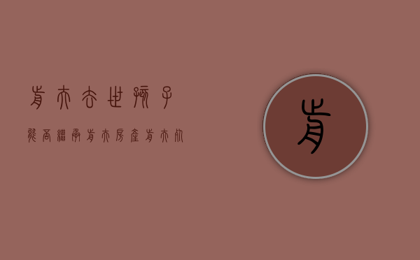 前夫去世,孩子能否继承前夫房产（前夫死了孩子抚养权归谁）