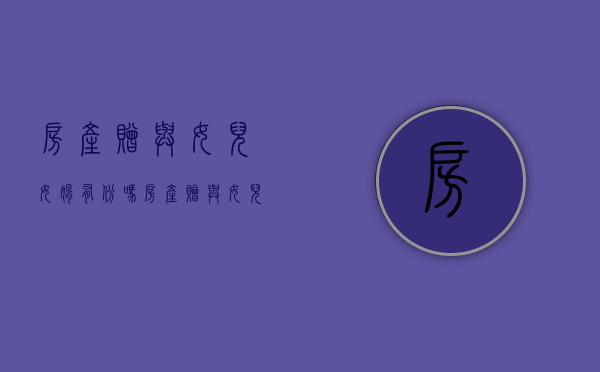 房产赠与女儿,女婿有份吗（房产赠与女儿 过户后再签订附加条件有效吗）