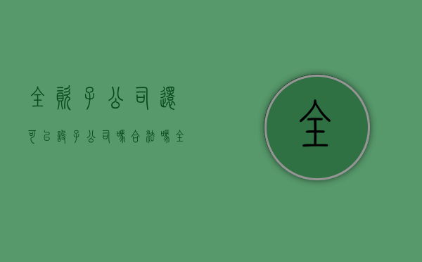 全资子公司还可以设子公司吗合法吗(全资子公司可以独立吗) 全资子公司还可以设子公司吗合法吗(全资子公司可以独立吗)