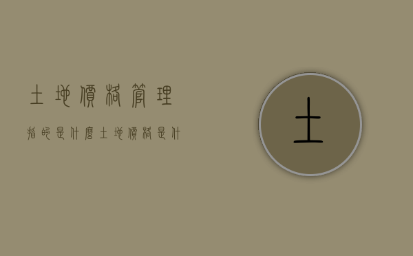 土地价格管理指的是什么（土地价格是什么）