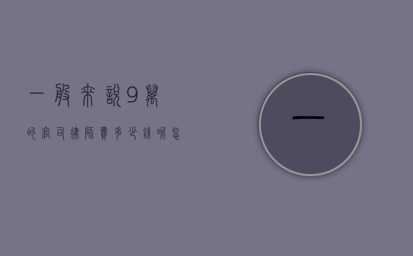 一般来说9万的官司律师费多少钱呢怎么算(一般来说9万的官司律师费多少钱呢知乎) 一般来说9万的官司律师费多少钱呢怎么算(一般来说9万的官司律师费多少钱呢知乎)