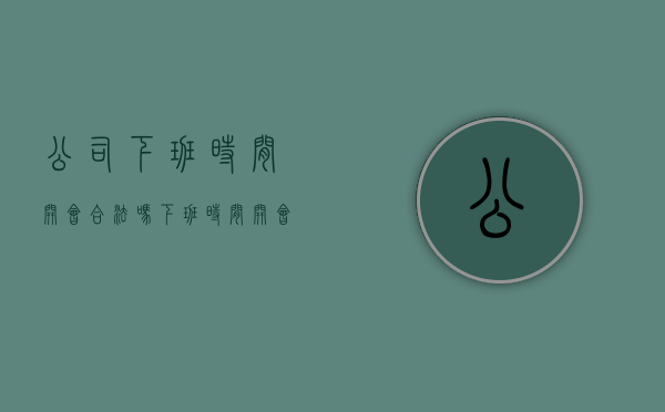 公司下班时间开会合法吗（下班时间开会算加班么）