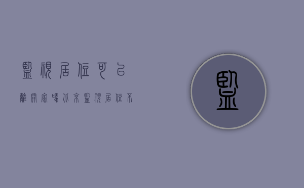 监视居住可以离开家吗北京（监视居住不能离开家吗）