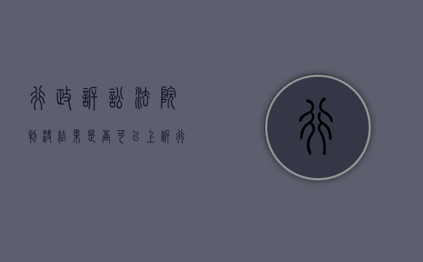 行政诉讼法院判决结果是否可以上诉（行政诉讼的判决结果）