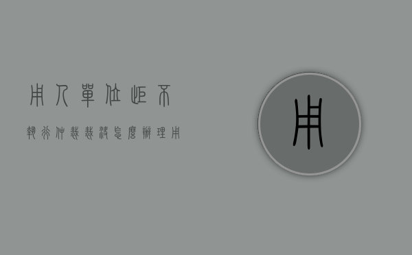 用人单位拒不执行仲裁裁决怎么办理（用人单位拒不执行仲裁裁决怎么办呢）