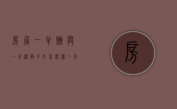 房屋一半赠与一半继承子女怎么写（一半赠与一半继承过户的多长时间可以卖房）