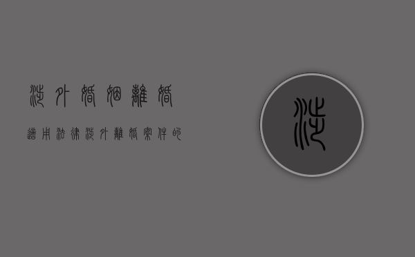 涉外婚姻离婚适用法律（涉外离婚案件的处理原则）