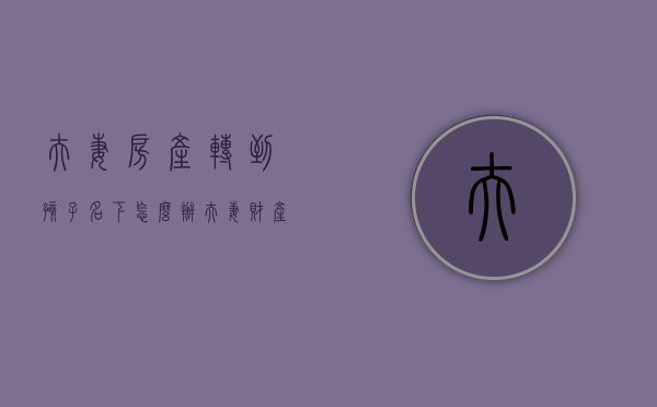 夫妻房产转到孩子名下怎么办(夫妻财产转到孩子名下) 夫妻房产转到孩子名下怎么办(夫妻财产转到孩子名下)